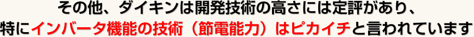 その他、ダイキンは開発技術の高さには定評があり、特にインバータ機能の技術（節電能力）はピカイチと言われています